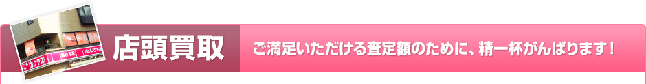 店頭買取 ご満足いただける査定額のために、精一杯がんばります！