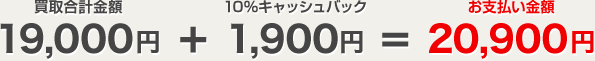 買取合計金額 19,000円＋10%キャッシュバック 1,900円＝お支払い金額 20,900円